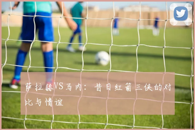 萨拉赫VS马内：昔日红箭三侠的对比与情谊