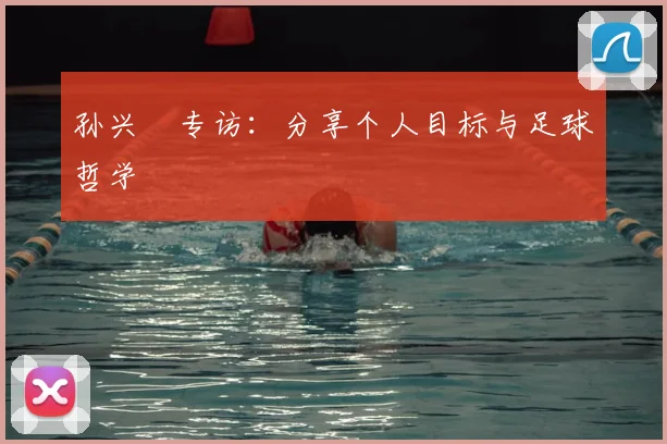 孙兴慜专访：分享个人目标与足球哲学